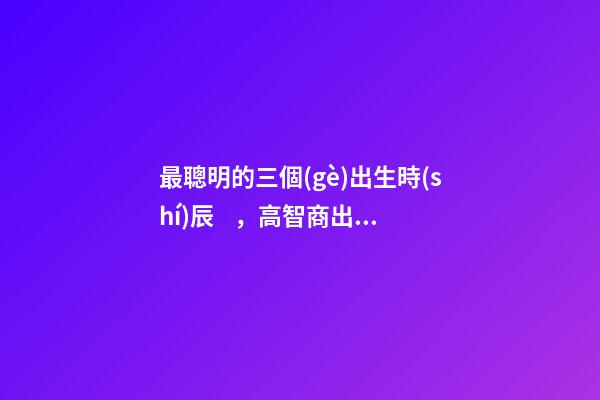 最聰明的三個(gè)出生時(shí)辰，高智商出生時(shí)間點(diǎn)